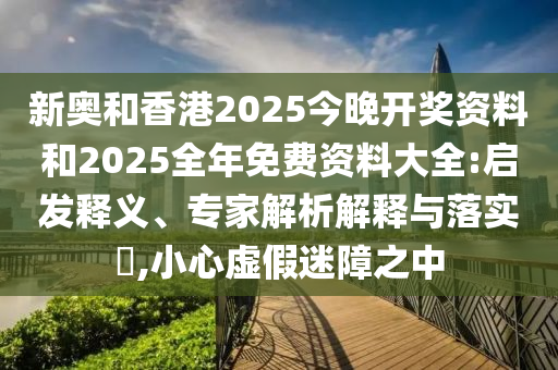 新奧和香港2025今晚開(kāi)獎(jiǎng)資料和2025全年免費(fèi)資料大全:啟發(fā)釋義、專家解析解釋與落實(shí)?,小心虛假迷障之中