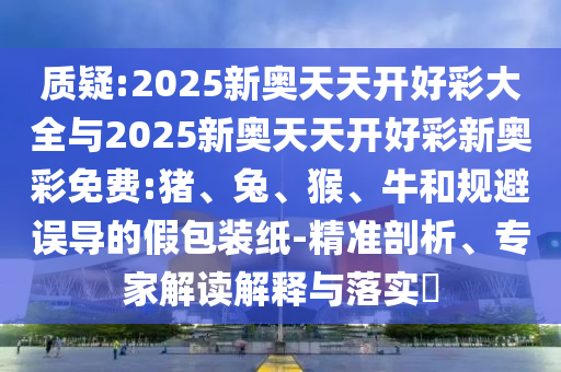質(zhì)疑:2025新奧天天開(kāi)好彩大全與2025新奧天天開(kāi)好彩新奧彩免費(fèi):豬、兔、猴、牛和規(guī)避誤導(dǎo)的假包裝紙-精準(zhǔn)剖析、專(zhuān)家解讀解釋與落實(shí)?