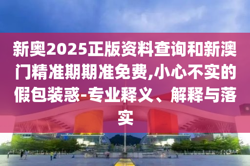 新奧2025正版資料查詢和新澳門精準(zhǔn)期期準(zhǔn)免費,小心不實的假包裝惑-專業(yè)釋義、解釋與落實
