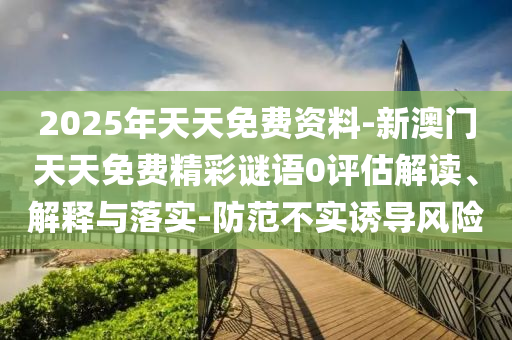 2025年天天免費資料-新澳門天天免費精彩謎語0評估解讀、解釋與落實-防范不實誘導風險