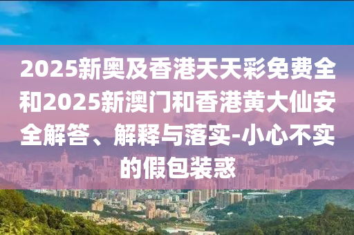 2025新奧及香港天天彩免費全和2025新澳門和香港黃大仙安全解答、解釋與落實-小心不實的假包裝惑