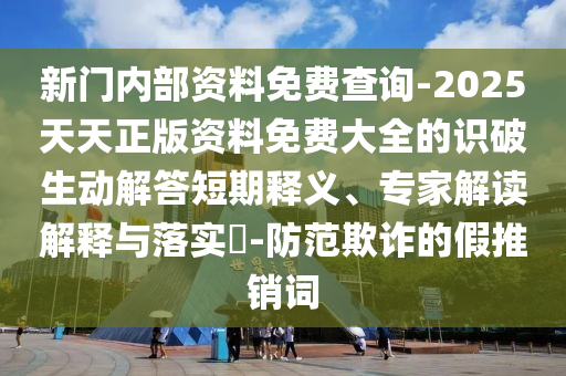 新門內部資料免費查詢-2025天天正版資料免費大全的識破生動解答短期釋義、專家解讀解釋與落實?-防范欺詐的假推銷詞