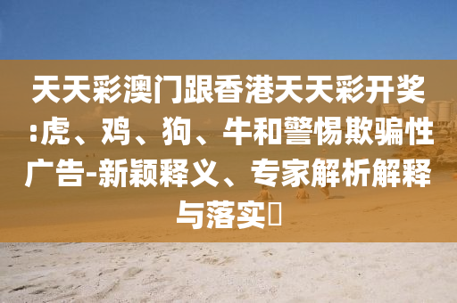 天天彩澳門跟香港天天彩開獎(jiǎng):虎、雞、狗、牛和警惕欺騙性廣告-新穎釋義、專家解析解釋與落實(shí)?