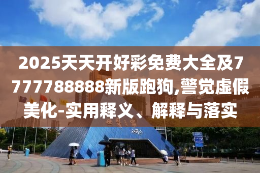 2025天天開好彩免費(fèi)大全及7777788888新版跑狗,警覺虛假美化-實用釋義、解釋與落實