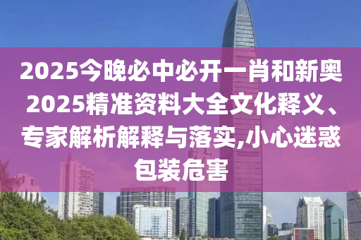 2025今晚必中必開一肖和新奧2025精準(zhǔn)資料大全文化釋義、專家解析解釋與落實(shí),小心迷惑包裝危害