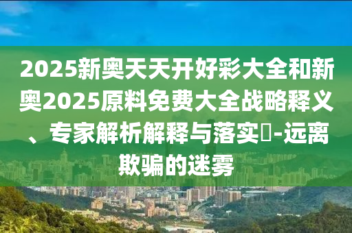 2025新奧天天開(kāi)好彩大全和新奧2025原料免費(fèi)大全戰(zhàn)略釋義、專家解析解釋與落實(shí)?-遠(yuǎn)離欺騙的迷霧
