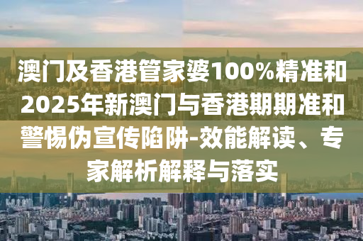 澳門及香港管家婆100%精準和2025年新澳門與香港期期準和警惕偽宣傳陷阱-效能解讀、專家解析解釋與落實