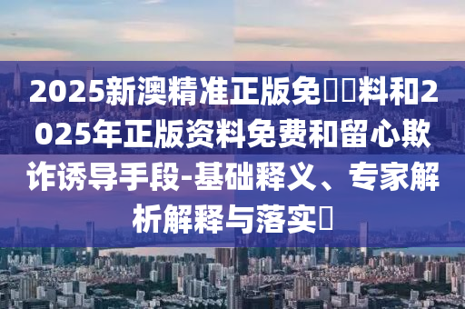 2025新澳精準(zhǔn)正版免費(fèi)資料和2025年正版資料免費(fèi)和留心欺詐誘導(dǎo)手段-基礎(chǔ)釋義、專家解析解釋與落實(shí)?