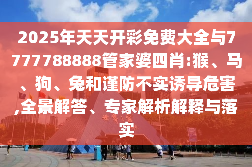 2025年天天開彩免費大全與7777788888管家婆四肖:猴、馬、狗、兔和謹(jǐn)防不實誘導(dǎo)危害,全景解答、專家解析解釋與落實