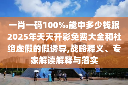 一肖一碼100‰能中多少錢跟2025年天天開彩免費(fèi)大全和杜絕虛假的假誘導(dǎo),戰(zhàn)略釋義、專家解讀解釋與落實(shí)