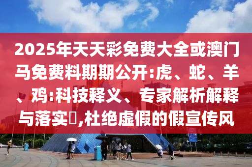 2025年天天彩免費大全或澳門馬免費料期期公開:虎、蛇、羊、雞:科技釋義、專家解析解釋與落實?,杜絕虛假的假宣傳風