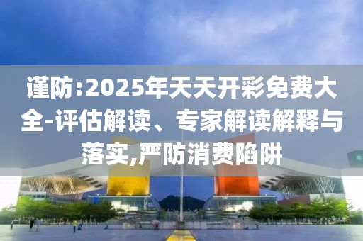 謹(jǐn)防:2025年天天開彩免費(fèi)大全-評(píng)估解讀、專家解讀解釋與落實(shí),嚴(yán)防消費(fèi)陷阱