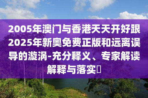 2005年澳門與香港天天開好跟2025年新奧免費正版和遠(yuǎn)離誤導(dǎo)的漩渦-充分釋義、專家解讀解釋與落實?