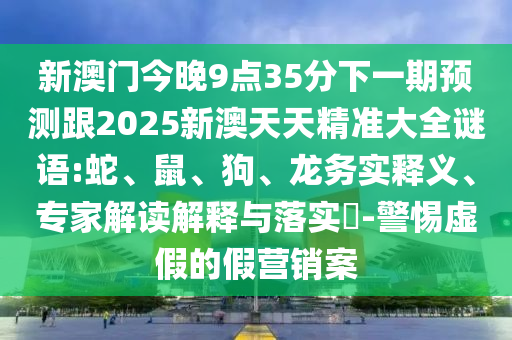 新澳門今晚9點(diǎn)35分下一期預(yù)測跟2025新澳天天精準(zhǔn)大全謎語:蛇、鼠、狗、龍務(wù)實(shí)釋義、專家解讀解釋與落實(shí)?-警惕虛假的假營銷案