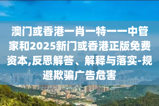 澳門或香港一肖一特一一中管家和2025新門或香港正版免費資本,反思解答、解釋與落實-規(guī)避欺騙廣告危害
