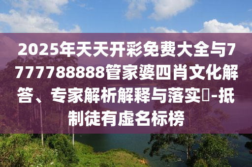 2025年天天開彩免費大全與7777788888管家婆四肖文化解答、專家解析解釋與落實?-抵制徒有虛名標榜