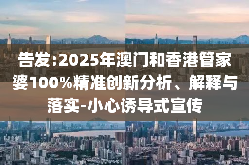 告發(fā):2025年澳門和香港管家婆100%精準(zhǔn)創(chuàng)新分析、解釋與落實-小心誘導(dǎo)式宣傳