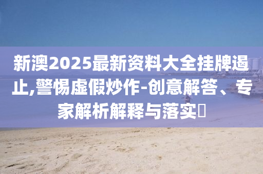 新澳2025最新資料大全掛牌遏止,警惕虛假炒作-創(chuàng)意解答、專家解析解釋與落實(shí)?