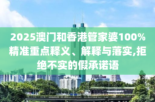 2025澳門和香港管家婆100%精準重點釋義、解釋與落實,拒絕不實的假承諾語