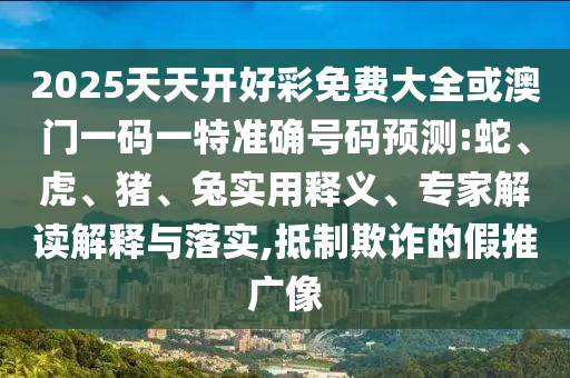 2025天天開(kāi)好彩免費(fèi)大全或澳門(mén)一碼一特準(zhǔn)確號(hào)碼預(yù)測(cè):蛇、虎、豬、兔實(shí)用釋義、專(zhuān)家解讀解釋與落實(shí),抵制欺詐的假推廣像