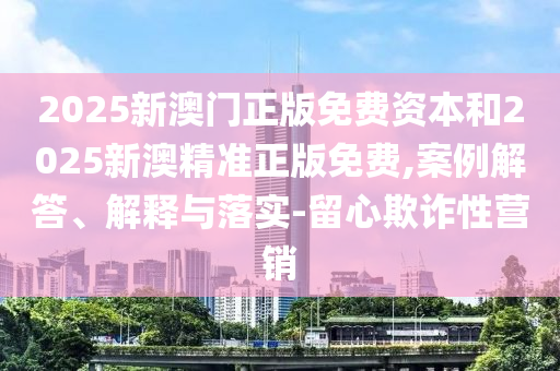 2025新澳門正版免費資本和2025新澳精準正版免費,案例解答、解釋與落實-留心欺詐性營銷