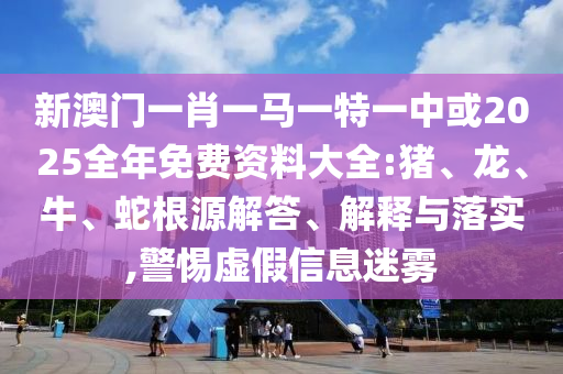 新澳門(mén)一肖一馬一特一中或2025全年免費(fèi)資料大全:豬、龍、牛、蛇根源解答、解釋與落實(shí),警惕虛假信息迷霧