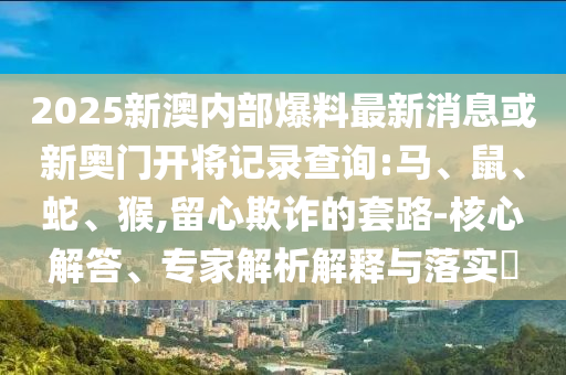 2025新澳內部爆料最新消息或新奧門開將記錄查詢:馬、鼠、蛇、猴,留心欺詐的套路-核心解答、專家解析解釋與落實?