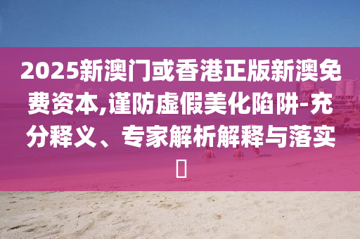 2025新澳門或香港正版新澳免費資本,謹防虛假美化陷阱-充分釋義、專家解析解釋與落實?