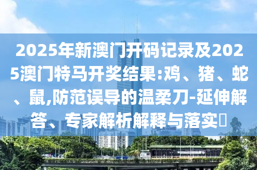 2025年新澳門開碼記錄及2025澳門特馬開獎(jiǎng)結(jié)果:雞、豬、蛇、鼠,防范誤導(dǎo)的溫柔刀-延伸解答、專家解析解釋與落實(shí)?
