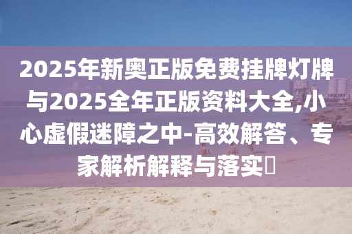 2025年新奧正版免費(fèi)掛牌燈牌與2025全年正版資料大全,小心虛假迷障之中-高效解答、專家解析解釋與落實(shí)?
