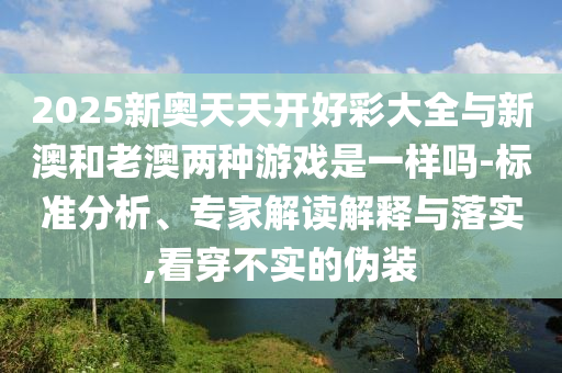 2025新奧天天開(kāi)好彩大全與新澳和老澳兩種游戲是一樣嗎-標(biāo)準(zhǔn)分析、專(zhuān)家解讀解釋與落實(shí),看穿不實(shí)的偽裝