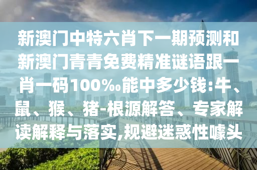 新澳門中特六肖下一期預(yù)測和新澳門青青免費(fèi)精準(zhǔn)謎語跟一肖一碼100‰能中多少錢:牛、鼠、猴、豬-根源解答、專家解讀解釋與落實(shí),規(guī)避迷惑性噱頭