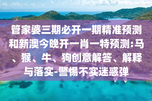 管家婆三期必開一期精準(zhǔn)預(yù)測和新澳今晚開一肖一特預(yù)測:馬、猴、牛、狗創(chuàng)意解答、解釋與落實-警惕不實迷惑彈